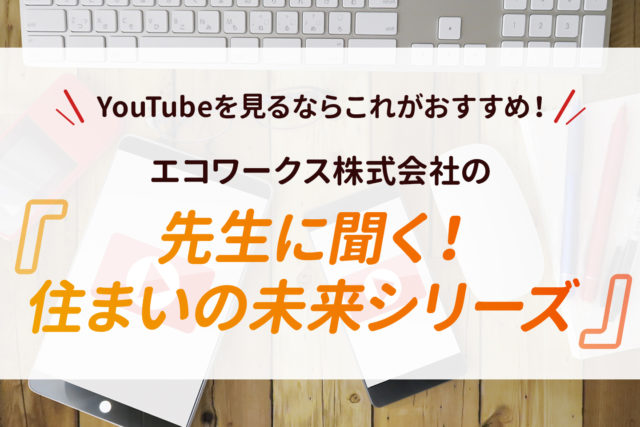 【YouTubeを見るならこれがおすすめ！】エコワークス株式会社の『先生に聞く！住まいの未来シリーズ』