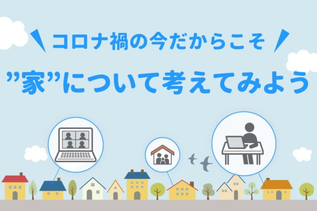 【コロナ禍の今だからこそ】”家”について考えてみよう