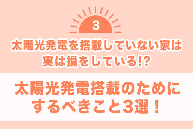 【太陽光発電を搭載していない家は 実は損をしている！？③】太陽光発電搭載のためにするべきこと3選！