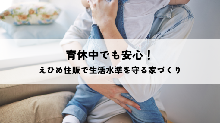 育休中でも安心！えひめ住販で生活水準を守る家づくり