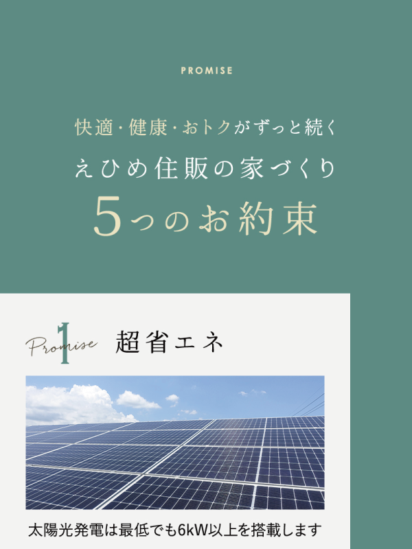 快適・健康・おトクがずっと続く
えひめ住販の家づくり
5つのお約束

1：超省エネ
太陽光発電は最低でも6kW以上を搭載します。