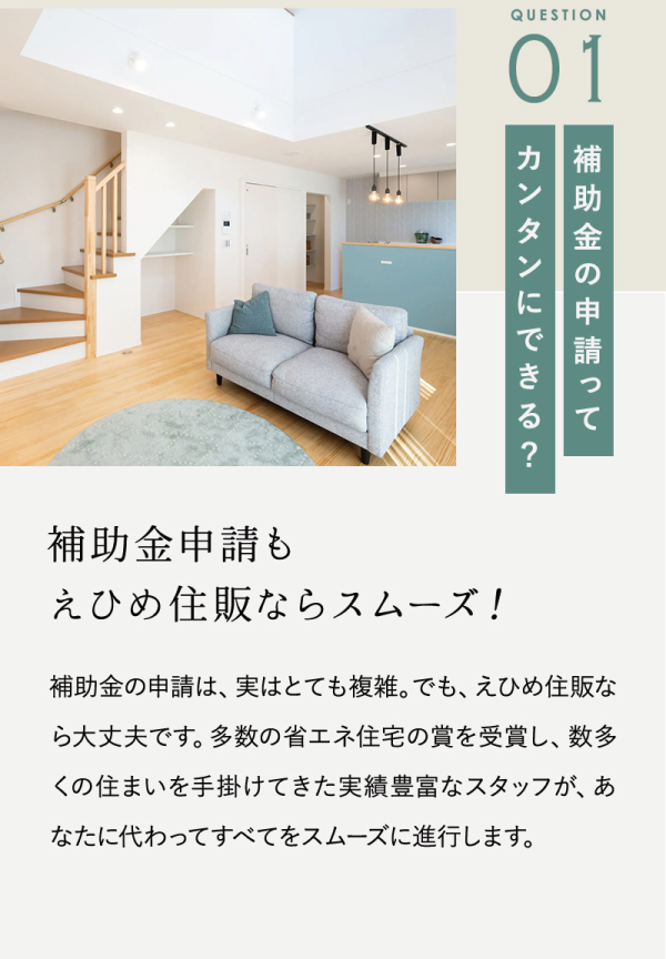 補助金の申請って簡単にできる？
補助金申請も
えひめ住販ならスムーズ！
補助金の申請は、実はとても複雑。でも、えひめ住販なら大丈夫です。多数の省工社宅の賞を受賞し、数多くの住まいを手掛けてきた実績豊富なスタッフが、あなたに代わってすべてをスムーズに進行します。