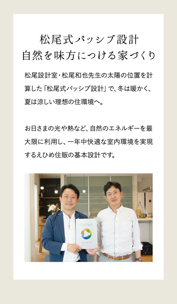 松尾式パッシブ設計
自然を味方につける家づくり
松尾設計室・松尾和也先生の太陽の位置を計算した「松尾式パッシブ設計」で、冬は暖かく、夏は涼しい理想の住環境へ。
お日さまの光や熱など、自然のエネルギーを最大限に利用し、一年中快適な室内環境を実現するえひめ住販の基本設計です。