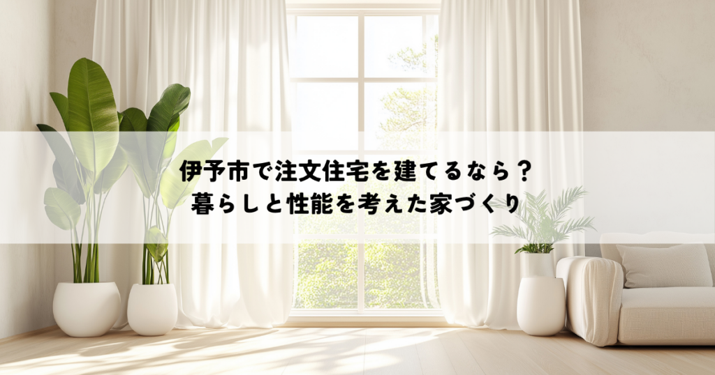 伊予市で注文住宅を建てるなら？暮らしと性能を考えた家づくり