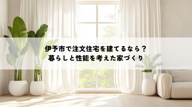 伊予市で注文住宅を建てるなら？暮らしと性能を考えた家づくり