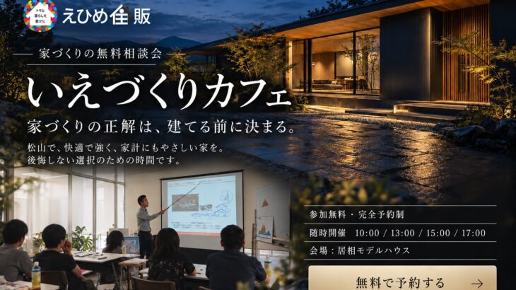 いえづくりカフェ｜家づくりの無料相談会。参加無料・完全予約制。随時開催 10:00／13:00／15:00／17:00。会場：えひめ住販 居相モデルハウス