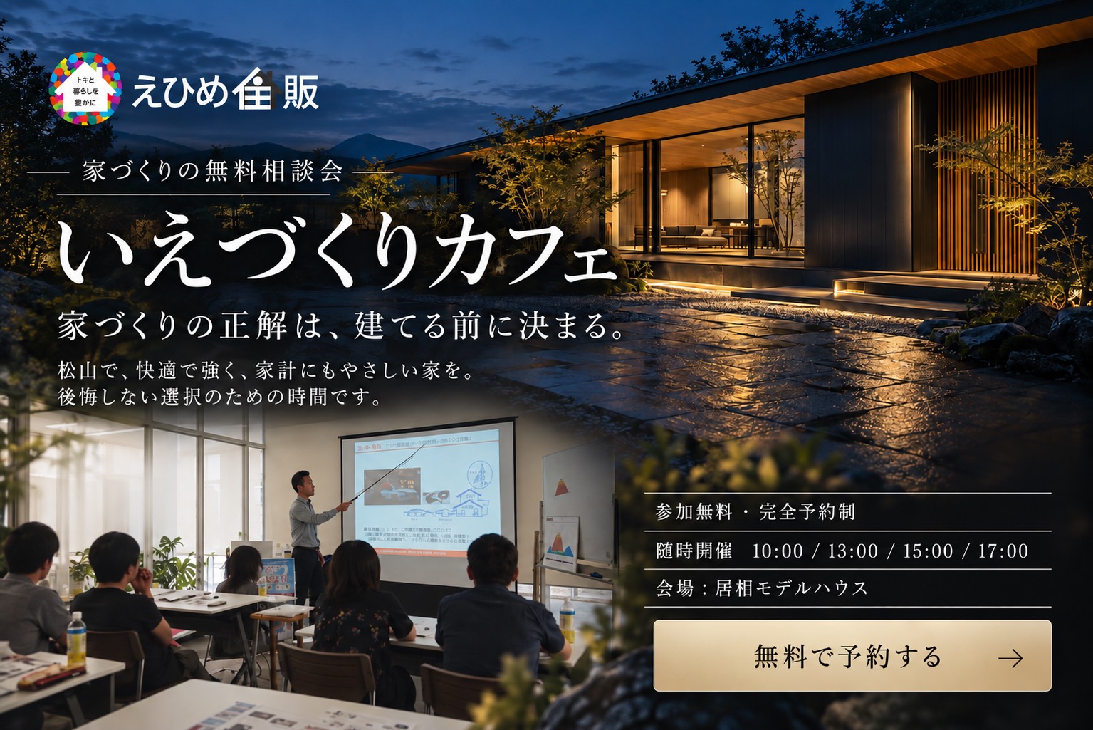 いえづくりカフェ｜家づくりの無料相談会。参加無料・完全予約制。随時開催 10:00／13:00／15:00／17:00。会場：えひめ住販 居相モデルハウス